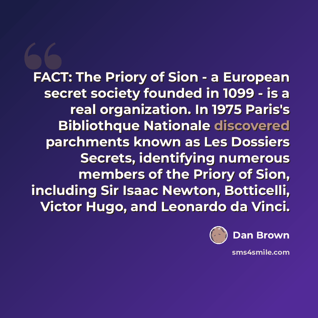 “FACT: The Priory of Sion - a European secret society founded in 1099 - is a real organization. In 1975 Paris's Bibliothque Nationale discovered parchments known as Les Dossiers Secrets, identifying numerous members of the Priory of Sion, including Sir Isaac Newton, Botticelli, Victor Hugo, and…” quote by Dan Brown