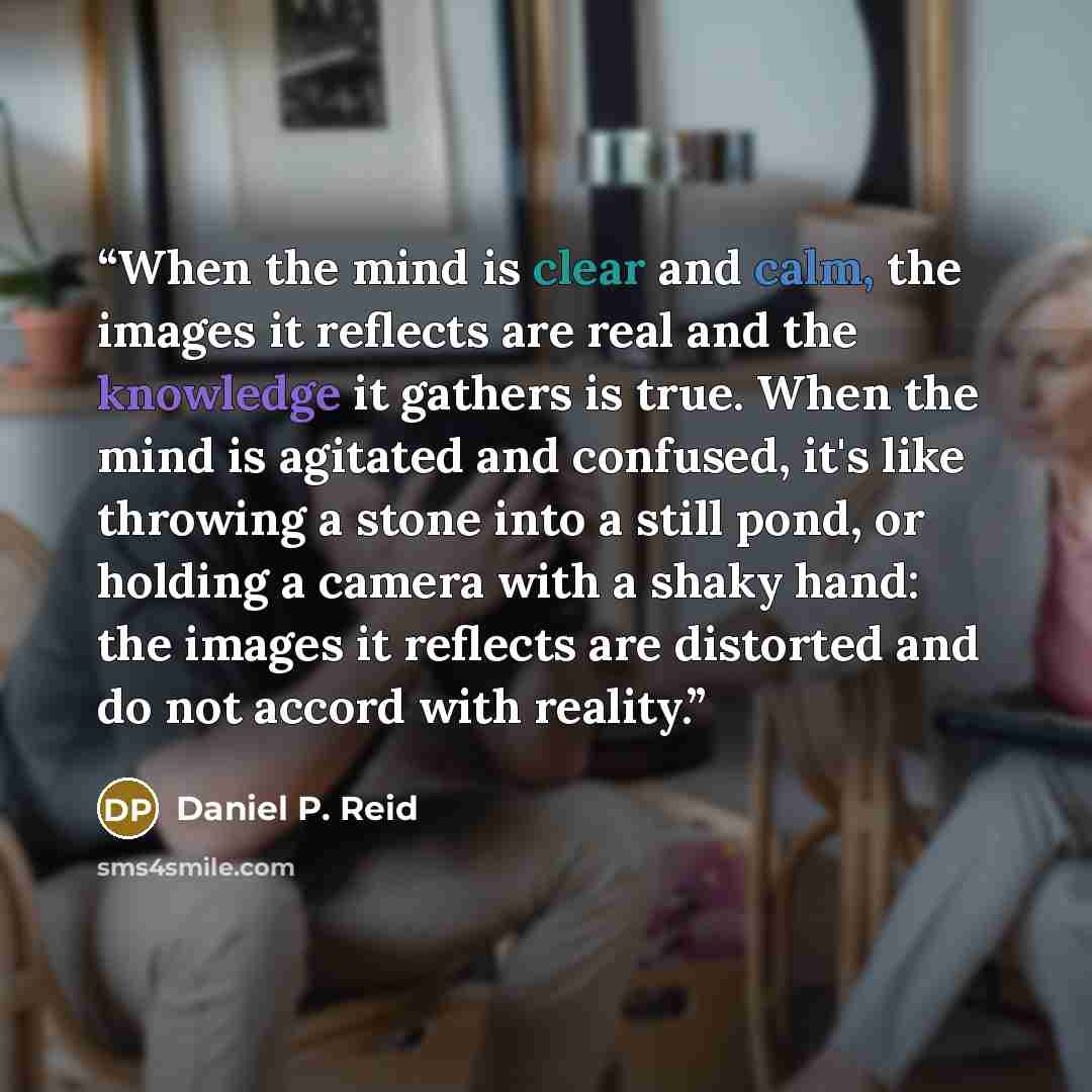 “When the mind is clear and calm, the images it reflects are real and the knowledge it gathers is true. When the mind is agitated and confused, it's like throwing a stone into a still pond, or holding a camera with a shaky hand: the images it reflects are distorted and do not accord with reality.” quote by Daniel P. Reid