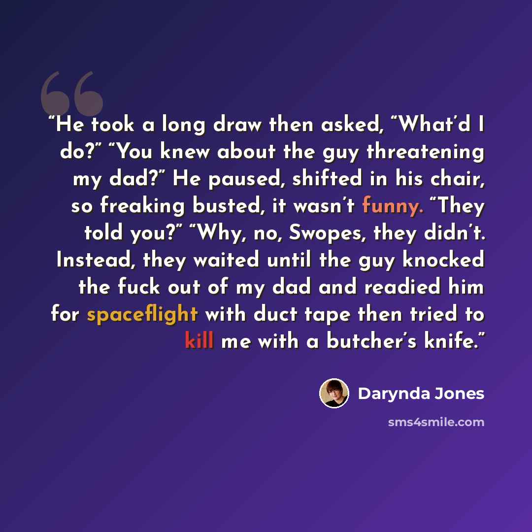 “He took a long draw then asked, “What’d I do?” “You knew about the guy threatening my dad?” He paused, shifted in his chair, so freaking busted, it wasn’t funny. “They told you?” “Why, no, Swopes, they didn’t. Instead, they waited until the guy knocked the fuck out of my dad and readied him for…” quote by Darynda Jones