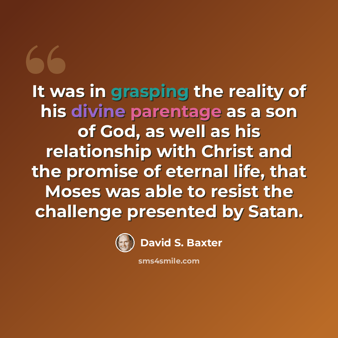 “It was in grasping the reality of his divine parentage as a son of God, as well as his relationship with Christ and the promise of eternal life, that Moses was able to resist the challenge presented by Satan.” quote by David S. Baxter