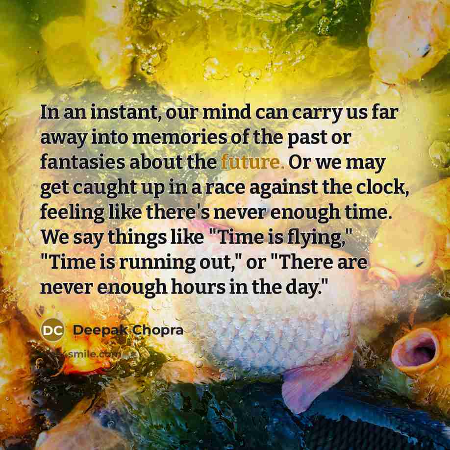 “In an instant, our mind can carry us far away into memories of the past or fantasies about the future. Or we may get caught up in a race against the clock, feeling like there's never enough time. We say things like "Time is flying," "Time is running out," or "There are never enough hours in the…” quote by Deepak Chopra