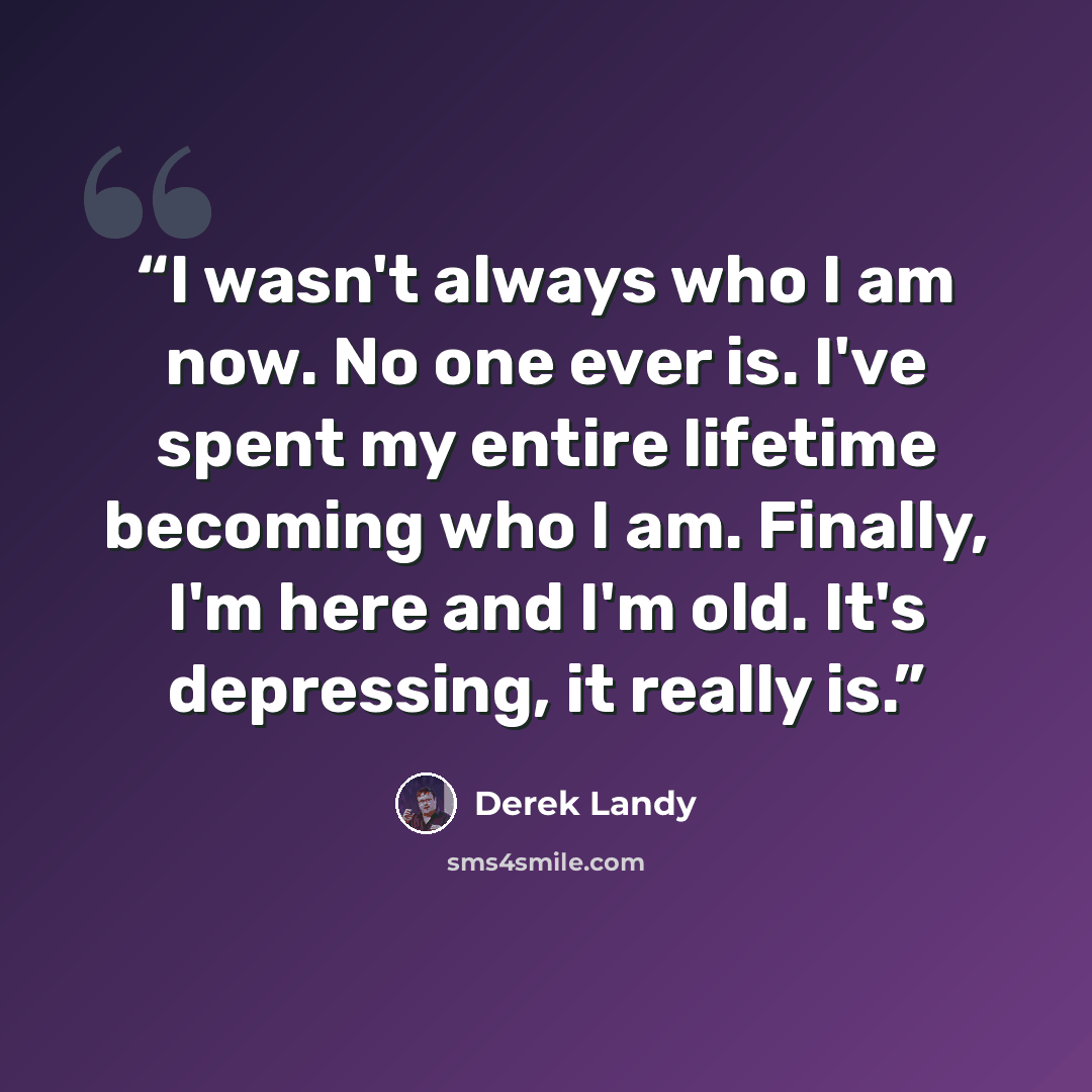 “I wasn't always who I am now. No one ever is. I've spent my entire lifetime becoming who I am. Finally, I'm here and I'm old. It's depressing, it really is.” quote by Derek Landy