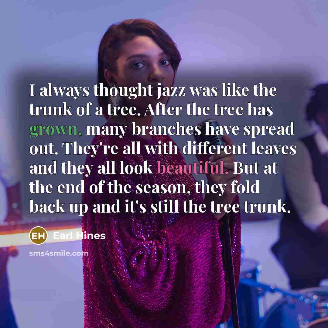 “I always thought jazz was like the trunk of a tree. After the tree has grown, many branches have spread out. They're all with different leaves and they all look beautiful. But at the end of the season, they fold back up and it's still the tree trunk.” quote by Earl Hines