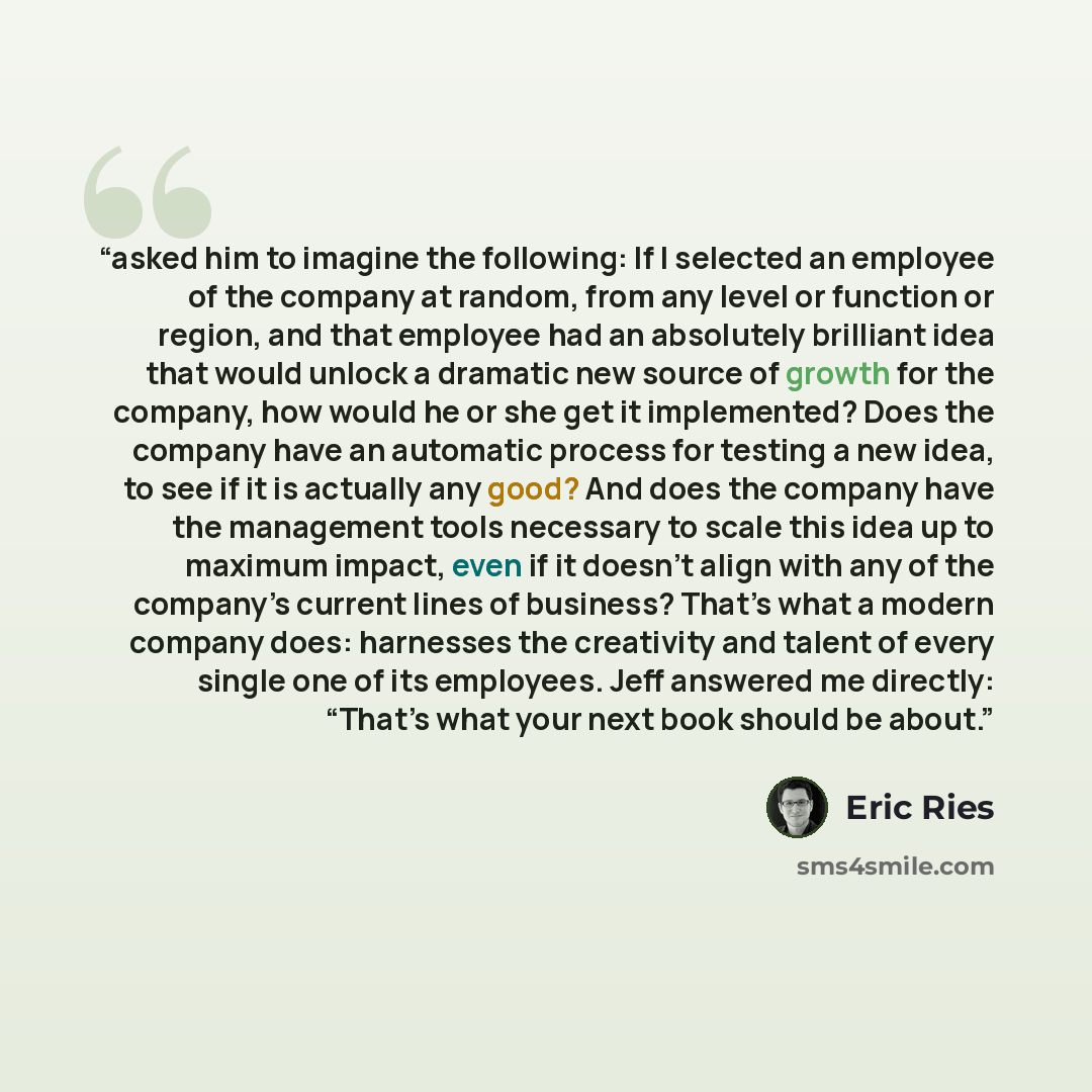“asked him to imagine the following: If I selected an employee of the company at random, from any level or function or region, and that employee had an absolutely brilliant idea that would unlock a dramatic new source of growth for the company, how would he or she get it implemented? Does the…” quote by Eric Ries