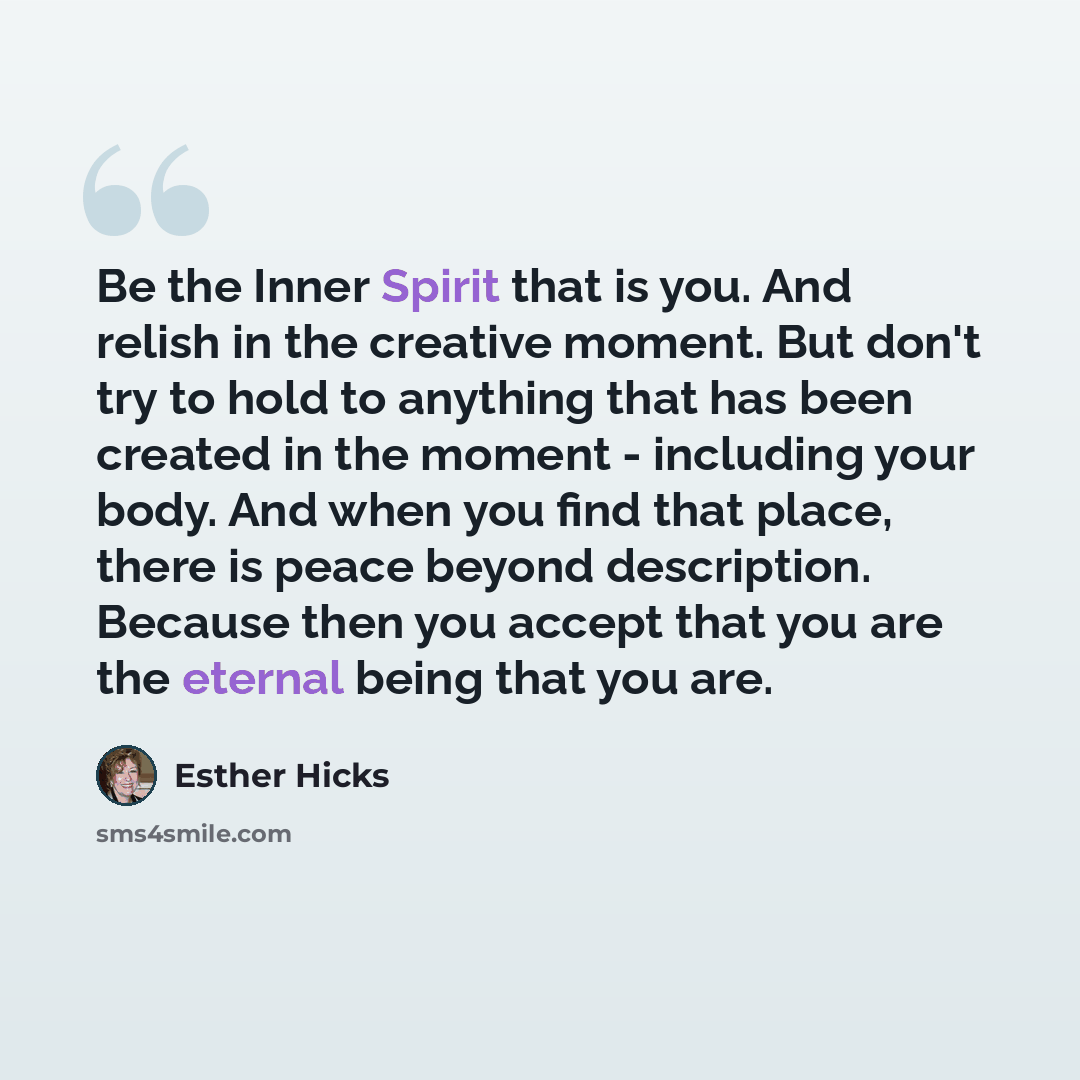 “Be the Inner Spirit that is you. And relish in the creative moment. But don't try to hold to anything that has been created in the moment - including your body. And when you find that place, there is peace beyond description. Because then you accept that you are the eternal being that you are.” quote by Esther Hicks