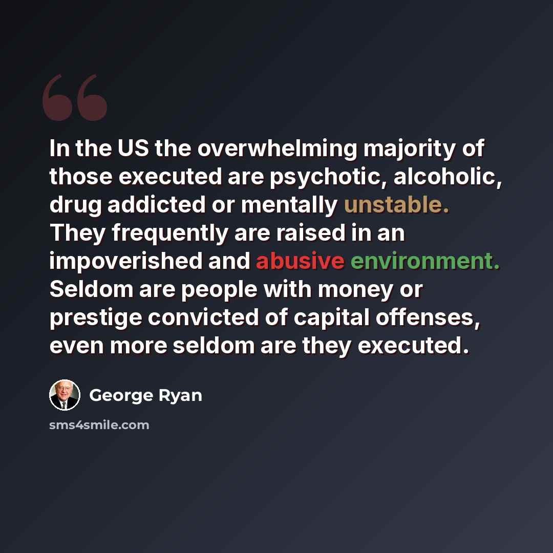 “In the US the overwhelming majority of those executed are psychotic, alcoholic, drug addicted or mentally unstable. They frequently are raised in an impoverished and abusive environment. Seldom are people with money or prestige convicted of capital offenses, even more seldom are they executed.” quote by George Ryan