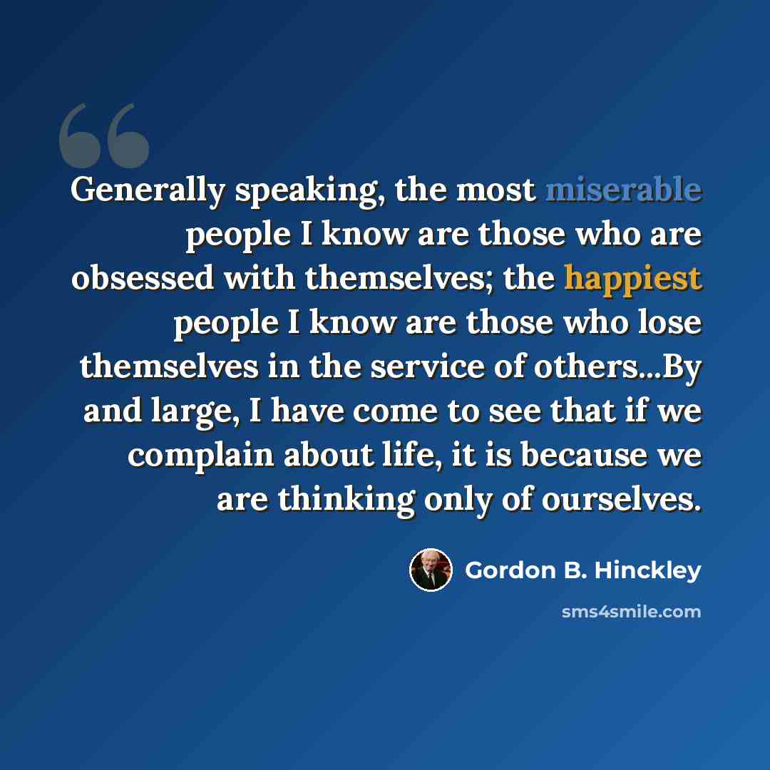 “Generally speaking, the most miserable people I know are those who are obsessed with themselves; the happiest people I know are those who lose themselves in the service of others...By and large, I have come to see that if we complain about life, it is because we are thinking only of ourselves.” quote by Gordon B. Hinckley