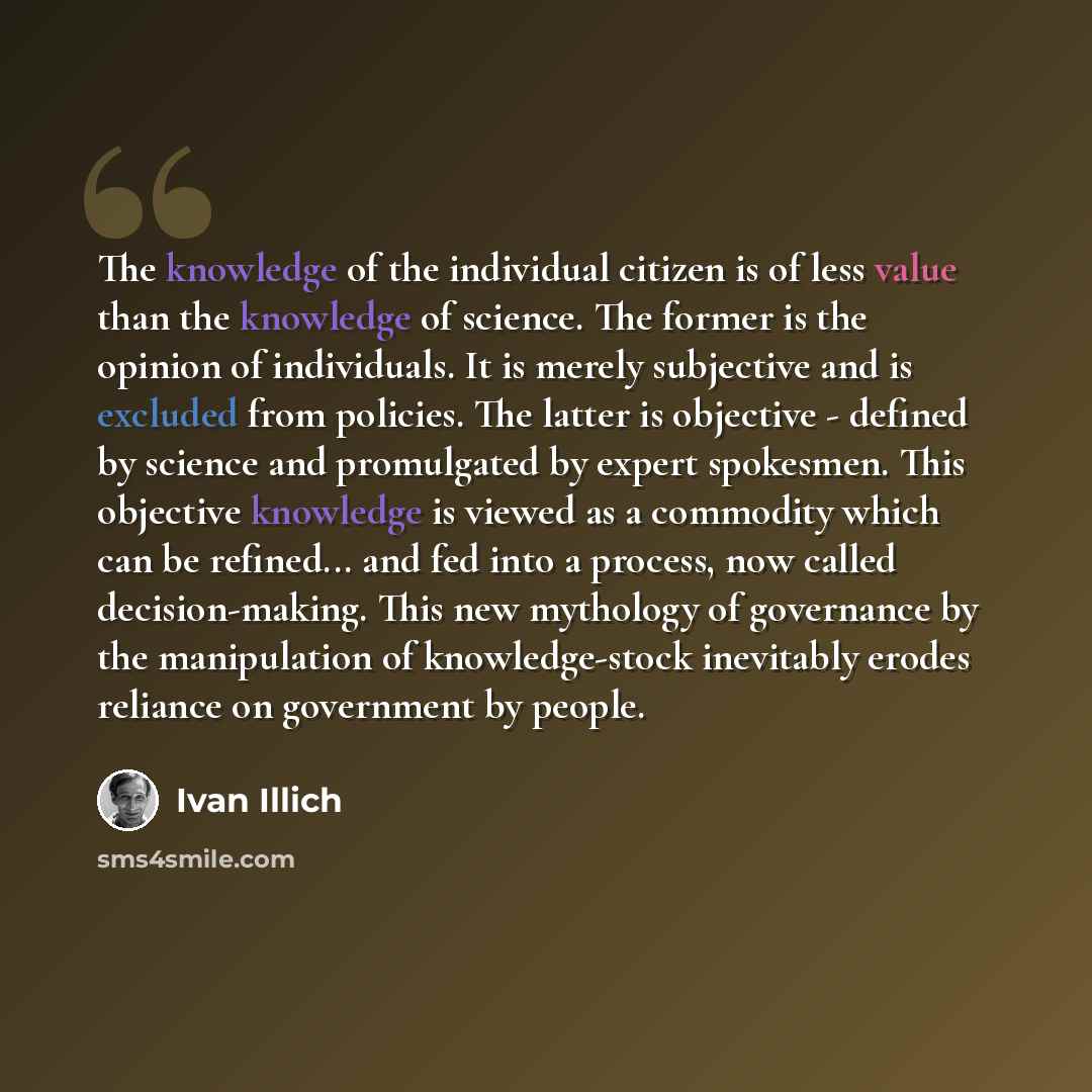 “The knowledge of the individual citizen is of less value than the knowledge of science. The former is the opinion of individuals. It is merely subjective and is excluded from policies. The latter is objective - defined by science and promulgated by expert spokesmen. This objective knowledge is…” quote by Ivan Illich