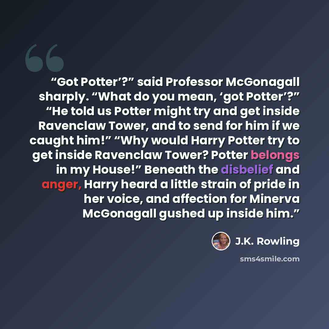 “Got Potter’?” said Professor McGonagall sharply. “What do you mean, ‘got Potter’?” “He told us Potter might try and get inside Ravenclaw Tower, and to send for him if we caught him!” “Why would Harry Potter try to get inside Ravenclaw Tower? Potter belongs in my House!” Beneath the disbelief and…” quote by J.K. Rowling