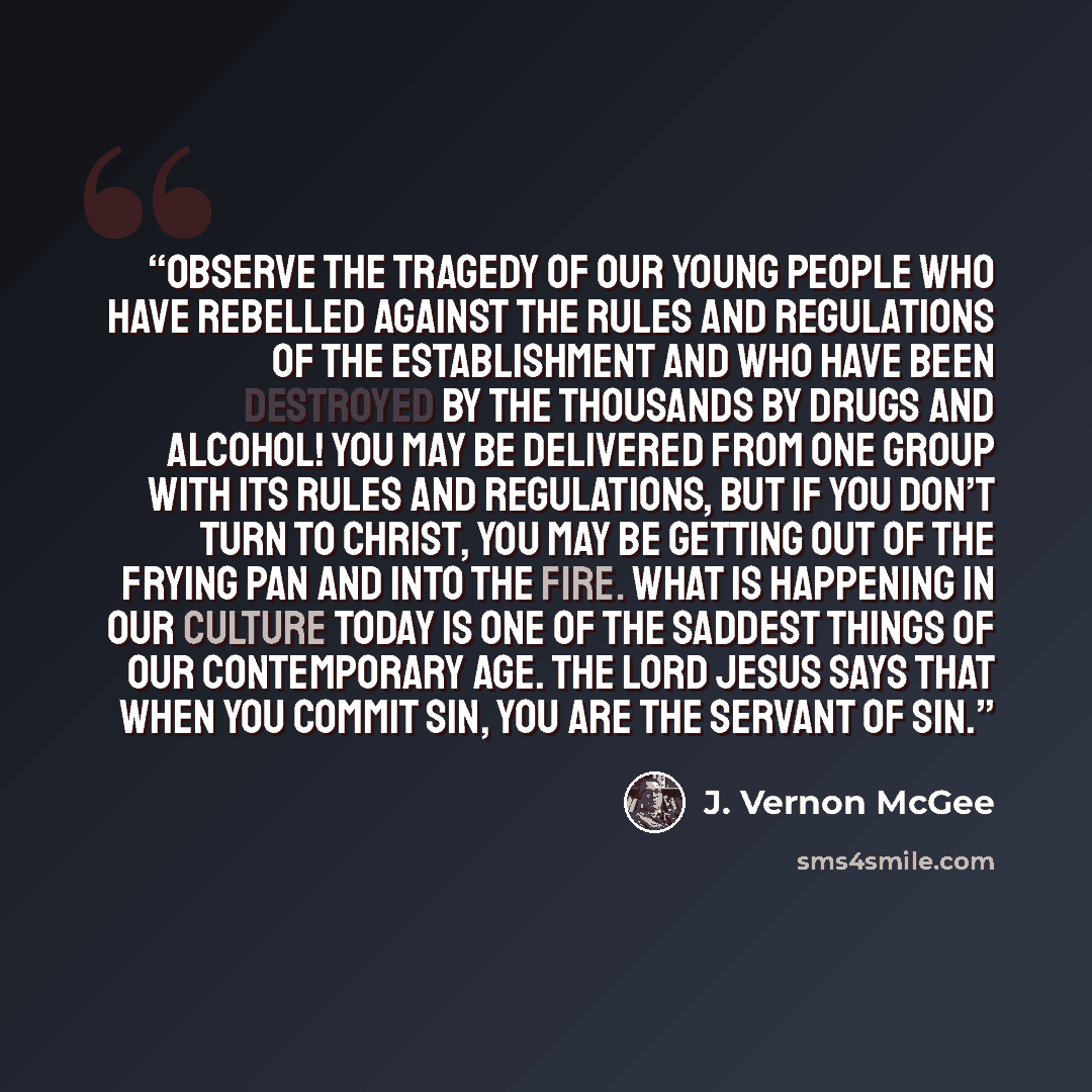 “Observe the tragedy of our young people who have rebelled against the rules and regulations of the establishment and who have been destroyed by the thousands by drugs and alcohol! You may be delivered from one group with its rules and regulations, but if you don’t turn to Christ, you may be…” quote by J. Vernon McGee