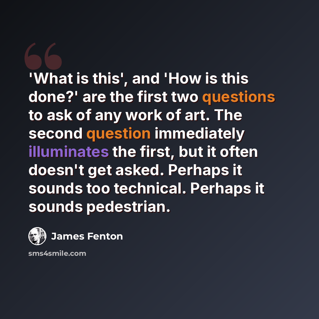 “'What is this', and 'How is this done?' are the first two questions to ask of any work of art. The second question immediately illuminates the first, but it often doesn't get asked. Perhaps it sounds too technical. Perhaps it sounds pedestrian.” quote by James Fenton
