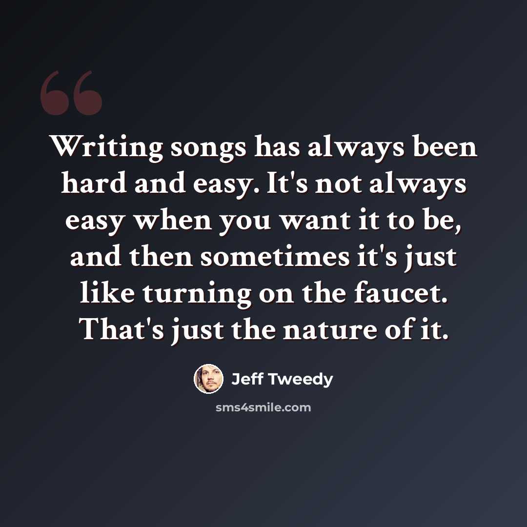 “Writing songs has always been hard and easy. It's not always easy when you want it to be, and then sometimes it's just like turning on the faucet. That's just the nature of it.” quote by Jeff Tweedy