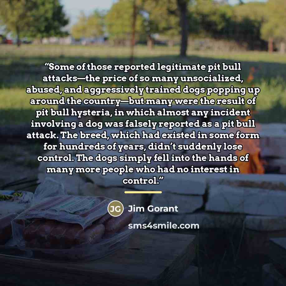 “Some of those reported legitimate pit bull attacks—the price of so many unsocialized, abused, and aggressively trained dogs popping up around the country—but many were the result of pit bull hysteria, in which almost any incident involving a dog was falsely reported as a pit bull attack. The…” quote by Jim Gorant