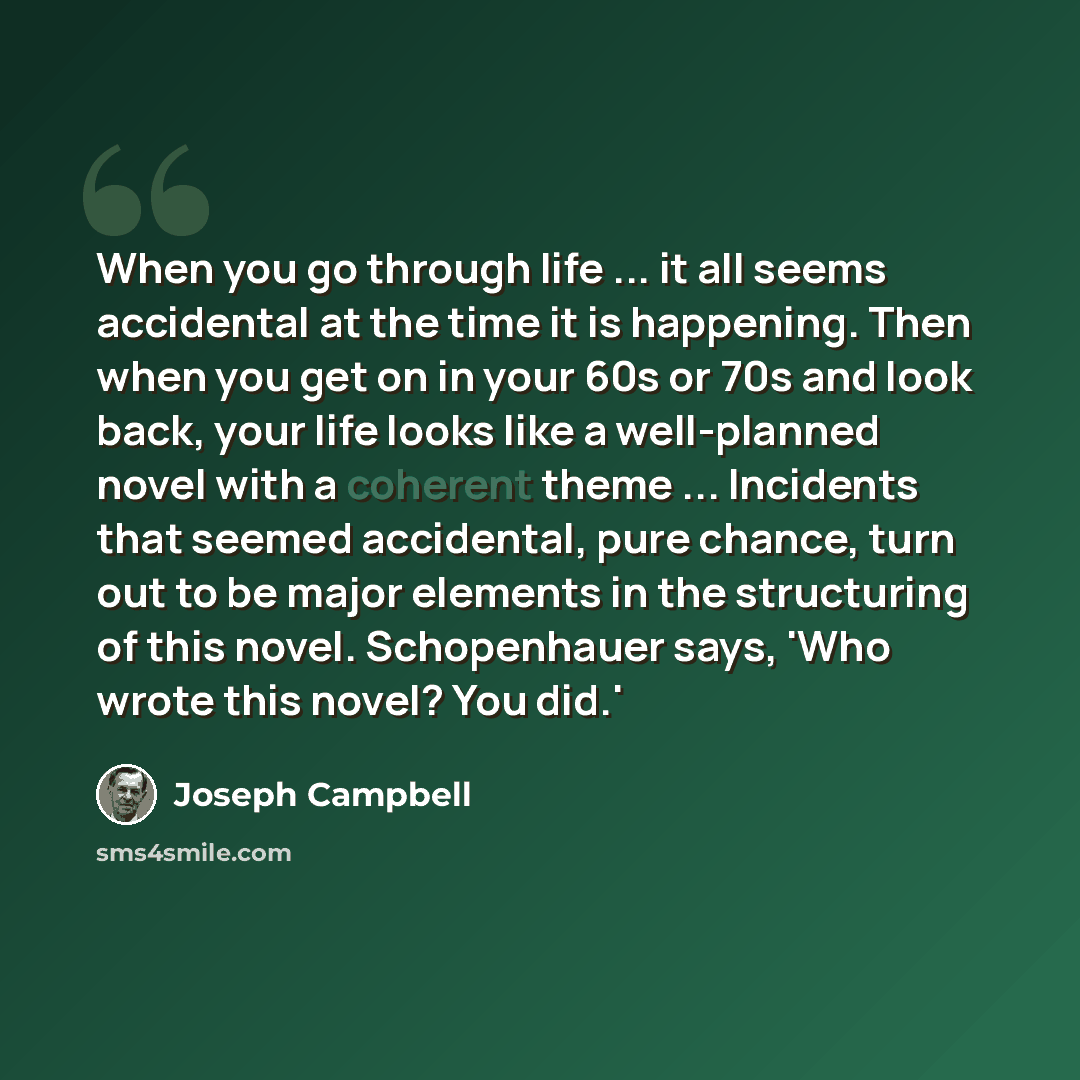“When you go through life ... it all seems accidental at the time it is happening. Then when you get on in your 60s or 70s and look back, your life looks like a well-planned novel with a coherent theme ... Incidents that seemed accidental, pure chance, turn out to be major elements in the…” quote by Joseph Campbell