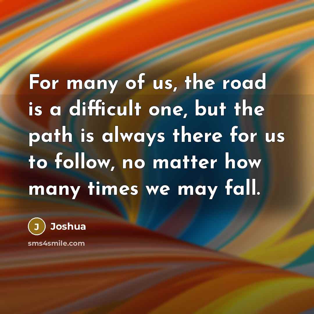 “For many of us, the road is a difficult one, but the path is always there for us to follow, no matter how many times we may fall.” quote by Joshua
