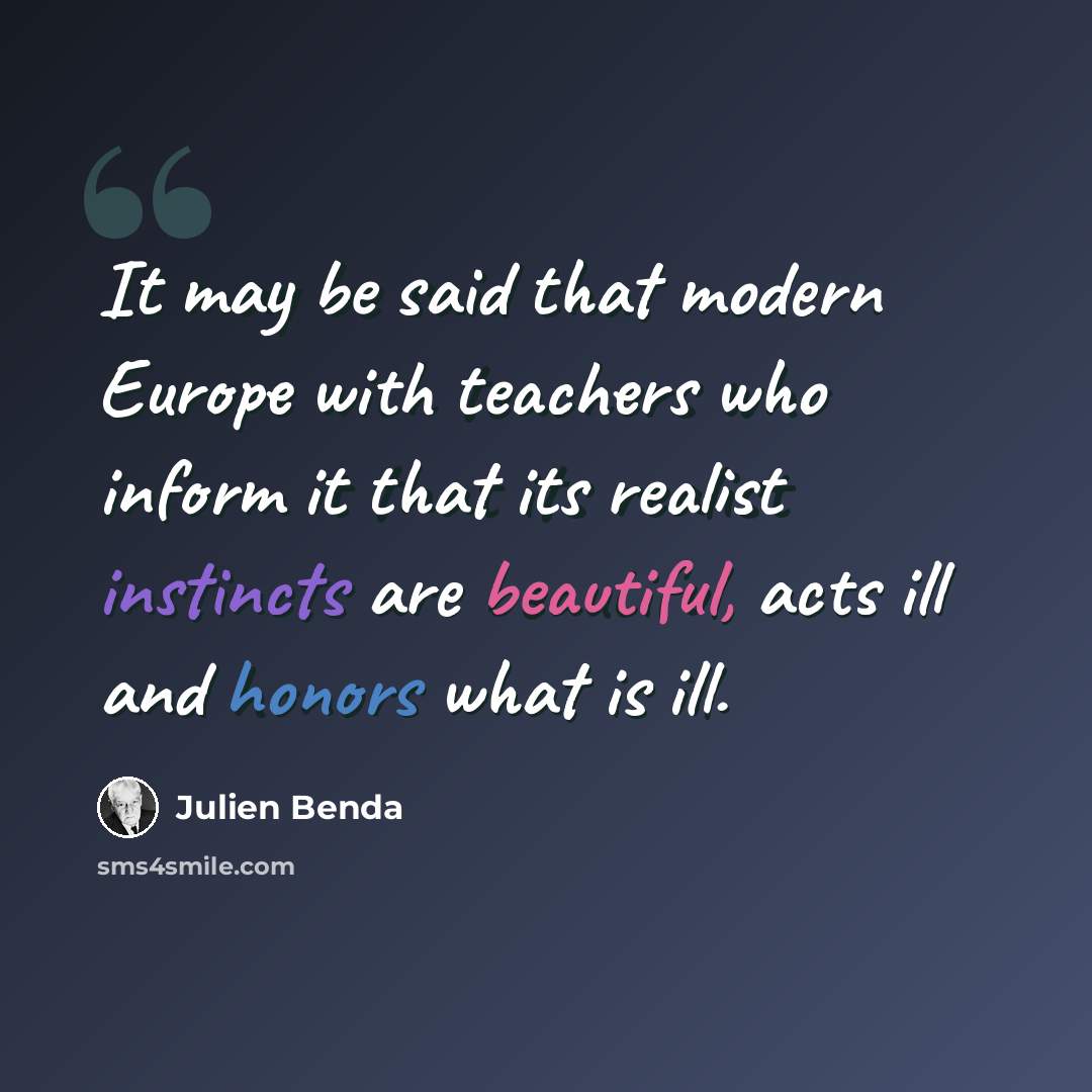 “It may be said that modern Europe with teachers who inform it that its realist instincts are beautiful, acts ill and honors what is ill.” quote by Julien Benda