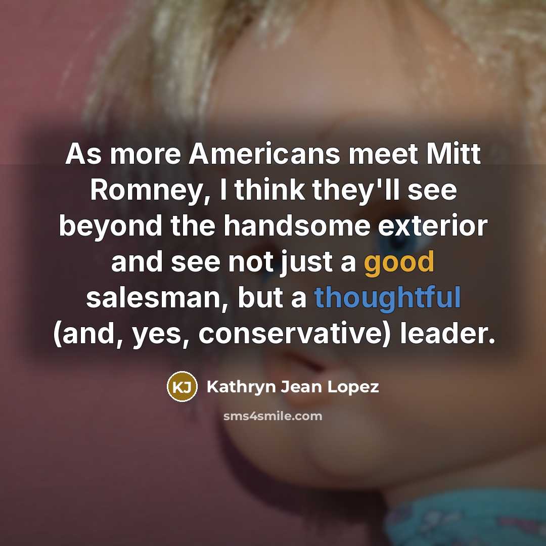 “As more Americans meet Mitt Romney, I think they'll see beyond the handsome exterior and see not just a good salesman, but a thoughtful (and, yes, conservative) leader.” quote by Kathryn Jean Lopez