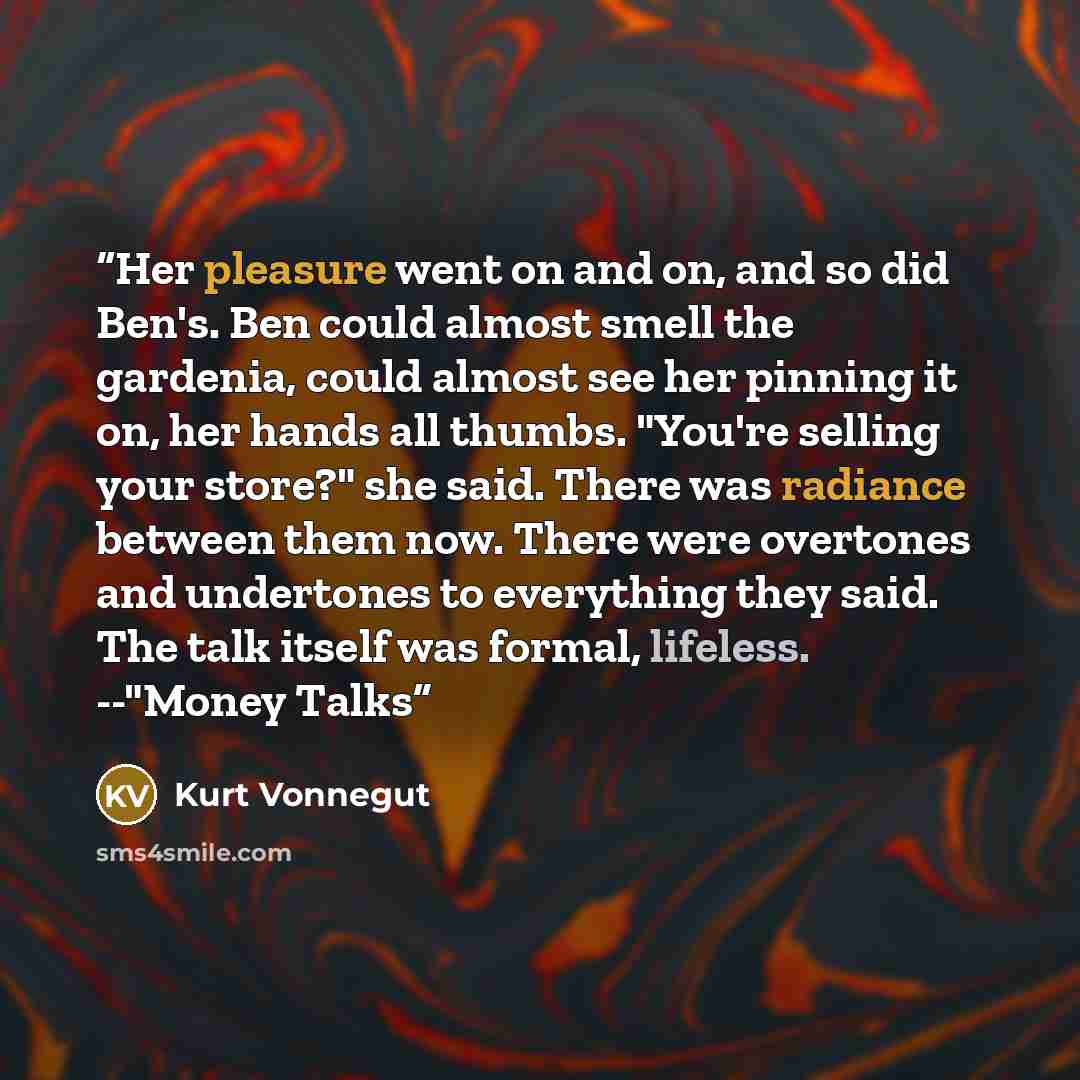 “Her pleasure went on and on, and so did Ben's. Ben could almost smell the gardenia, could almost see her pinning it on, her hands all thumbs. "You're selling your store?" she said. There was radiance between them now. There were overtones and undertones to everything they said. The talk itself was…” quote by Kurt Vonnegut