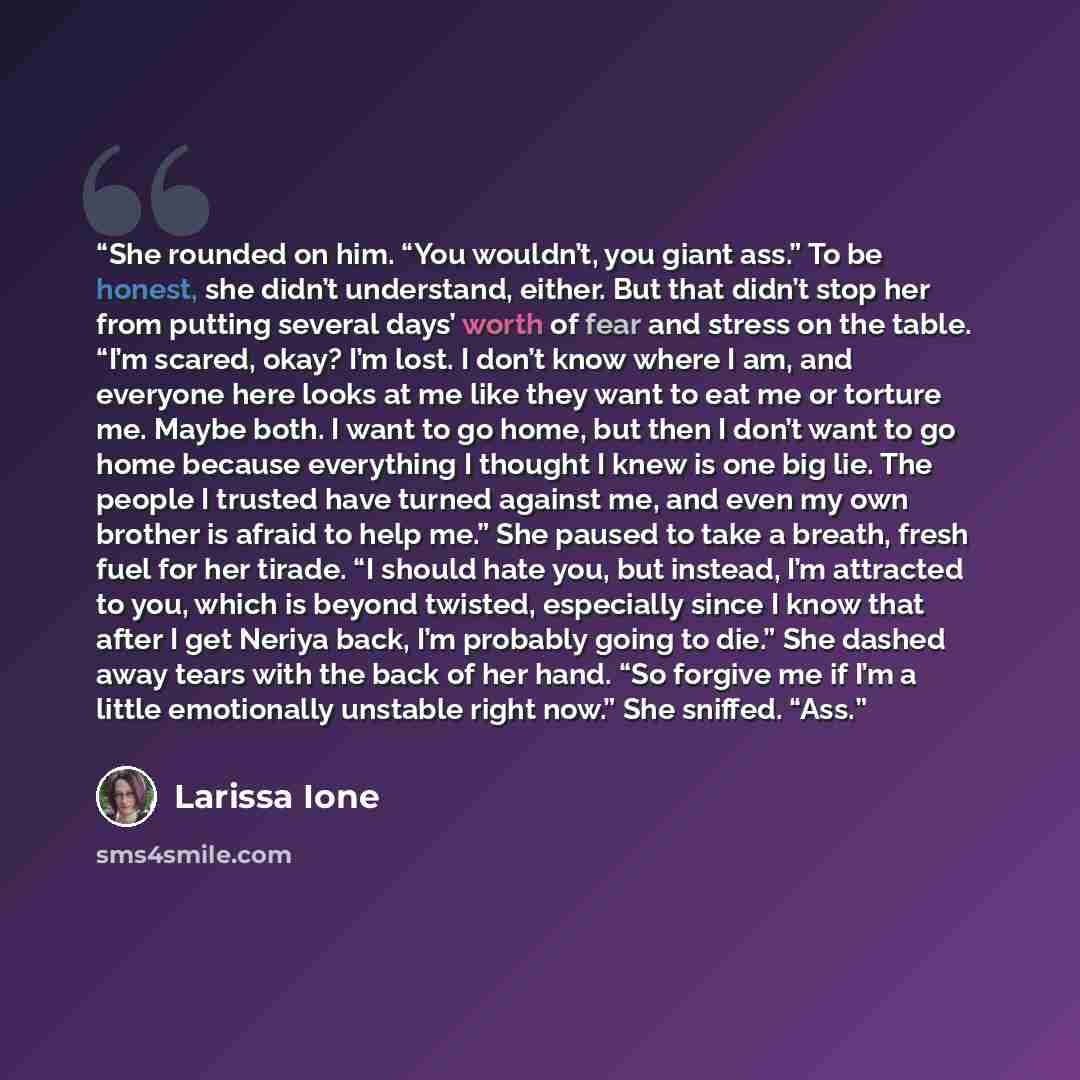 “She rounded on him. “You wouldn’t, you giant ass.” To be honest, she didn’t understand, either. But that didn’t stop her from putting several days’ worth of fear and stress on the table. “I’m scared, okay? I’m lost. I don’t know where I am, and everyone here looks at me like they want to eat me or…” quote by Larissa Ione