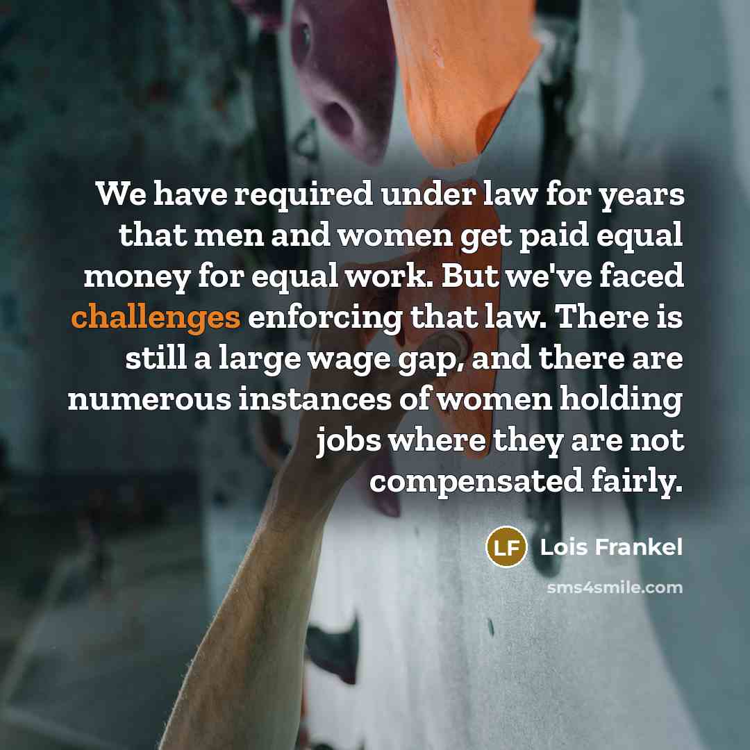 “We have required under law for years that men and women get paid equal money for equal work. But we've faced challenges enforcing that law. There is still a large wage gap, and there are numerous instances of women holding jobs where they are not compensated fairly.” quote by Lois Frankel