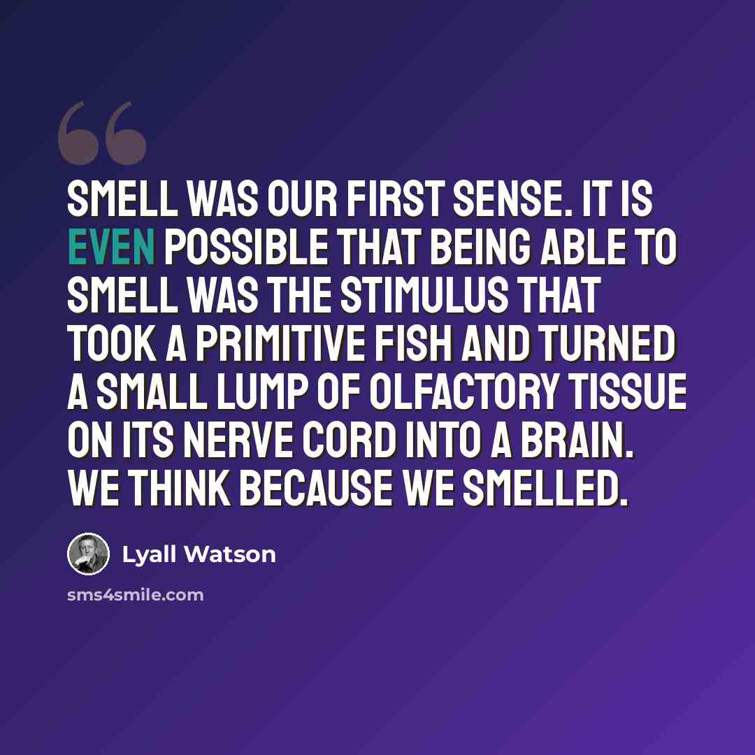 “Smell was our first sense. It is even possible that being able to smell was the stimulus that took a primitive fish and turned a small lump of olfactory tissue on its nerve cord into a brain. We think because we smelled.” quote by Lyall Watson