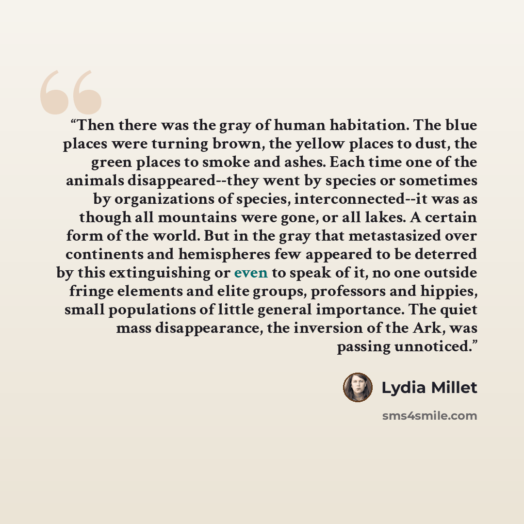“Then there was the gray of human habitation. The blue places were turning brown, the yellow places to dust, the green places to smoke and ashes. Each time one of the animals disappeared--they went by species or sometimes by organizations of species, interconnected--it was as though all mountains…” quote by Lydia Millet