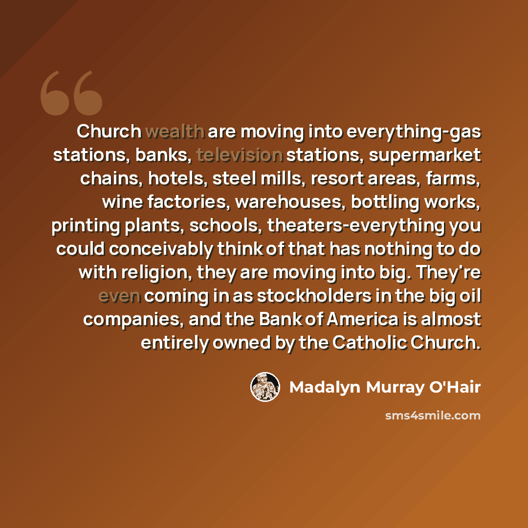 “Church wealth are moving into everything-gas stations, banks, television stations, supermarket chains, hotels, steel mills, resort areas, farms, wine factories, warehouses, bottling works, printing plants, schools, theaters-everything you could conceivably think of that has nothing to do with…” quote by Madalyn Murray O'Hair