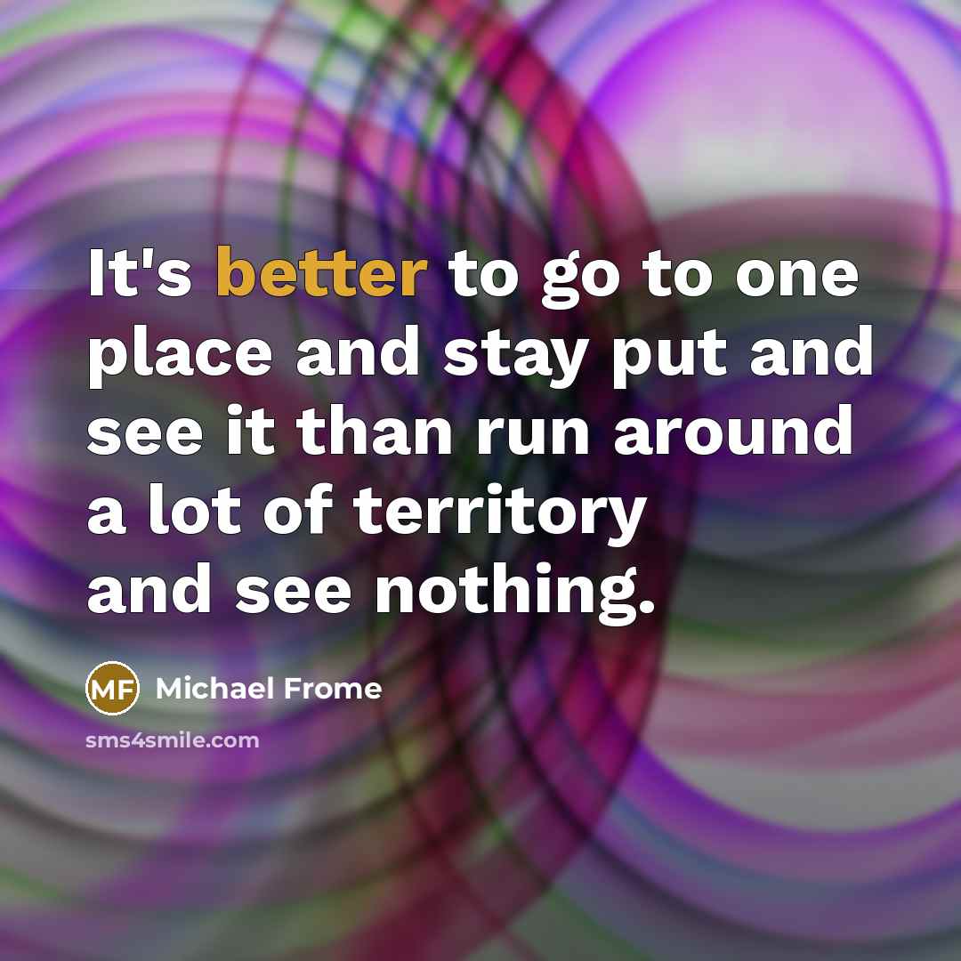 “It's better to go to one place and stay put and see it than run around a lot of territory and see nothing.” quote by Michael Frome