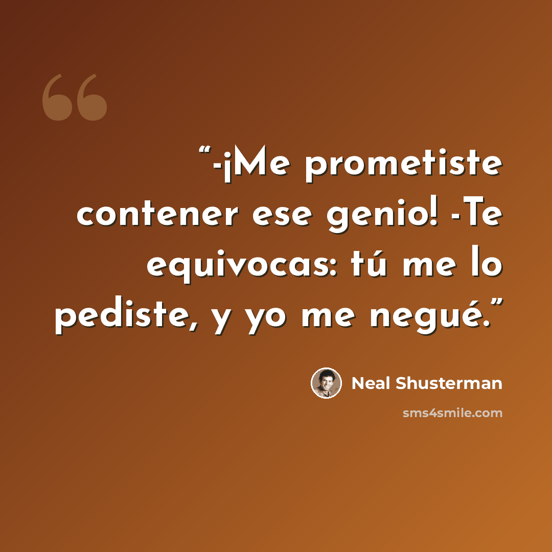 “-¡Me prometiste contener ese genio! -Te equivocas: tú me lo pediste, y yo me negué.” quote by Neal Shusterman