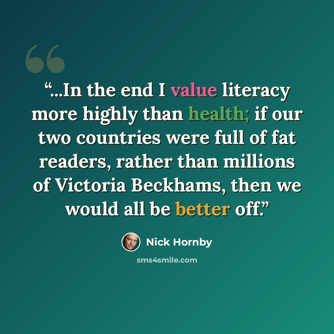 “...In the end I value literacy more highly than health; if our two countries were full of fat readers, rather than millions of Victoria Beckhams, then we would all be better off.” quote by Nick Hornby