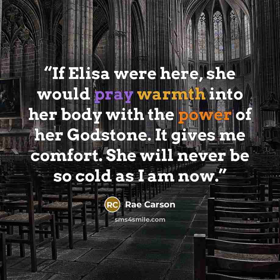 “If Elisa were here, she would pray warmth into her body with the power of her Godstone. It gives me comfort. She will never be so cold as I am now.” quote by Rae Carson