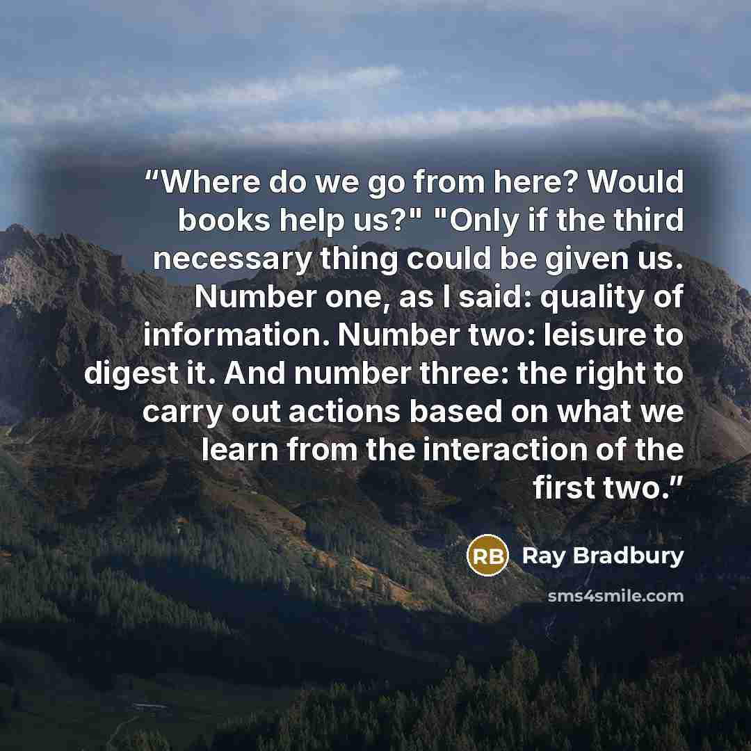 “Where do we go from here? Would books help us?" "Only if the third necessary thing could be given us. Number one, as I said: quality of information. Number two: leisure to digest it. And number three: the right to carry out actions based on what we learn from the interaction of the first two.” quote by Ray Bradbury