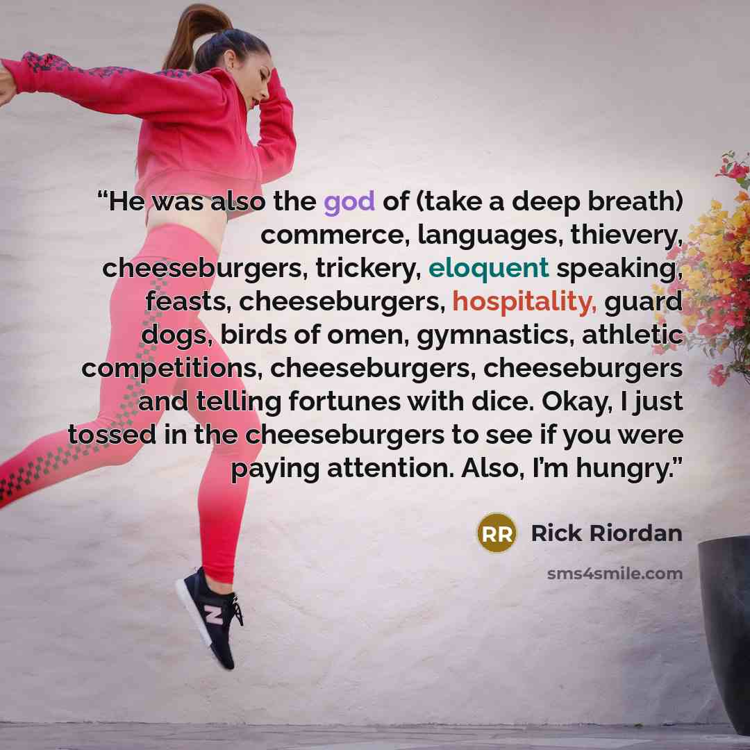 “He was also the god of (take a deep breath) commerce, languages, thievery, cheeseburgers, trickery, eloquent speaking, feasts, cheeseburgers, hospitality, guard dogs, birds of omen, gymnastics, athletic competitions, cheeseburgers, cheeseburgers and telling fortunes with dice. Okay, I just tossed…” quote by Rick Riordan