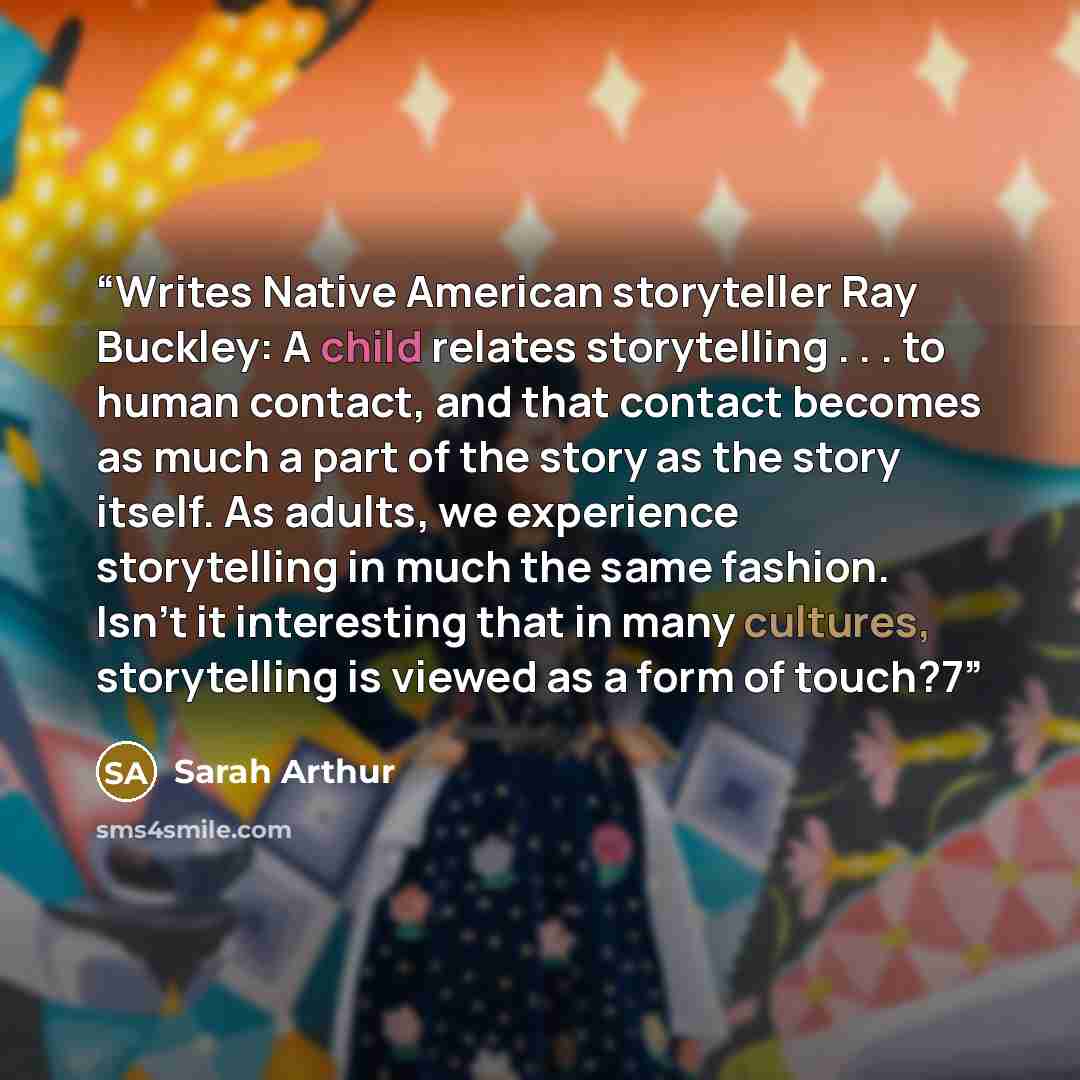 “Writes Native American storyteller Ray Buckley: A child relates storytelling . . . to human contact, and that contact becomes as much a part of the story as the story itself. As adults, we experience storytelling in much the same fashion. Isn’t it interesting that in many cultures, storytelling is…” quote by Sarah Arthur