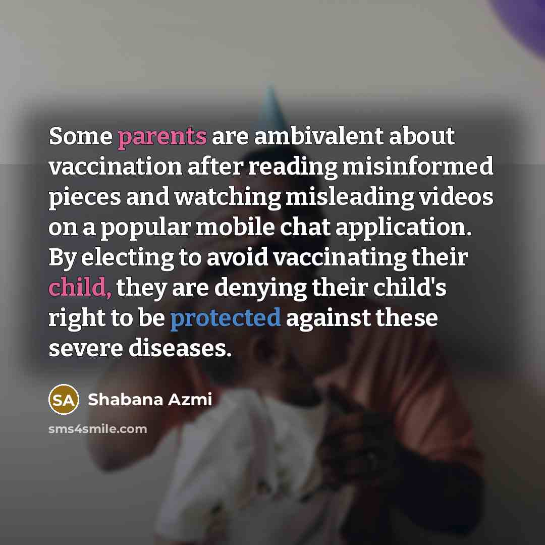 “Some parents are ambivalent about vaccination after reading misinformed pieces and watching misleading videos on a popular mobile chat application. By electing to avoid vaccinating their child, they are denying their child's right to be protected against these severe diseases.” quote by Shabana Azmi