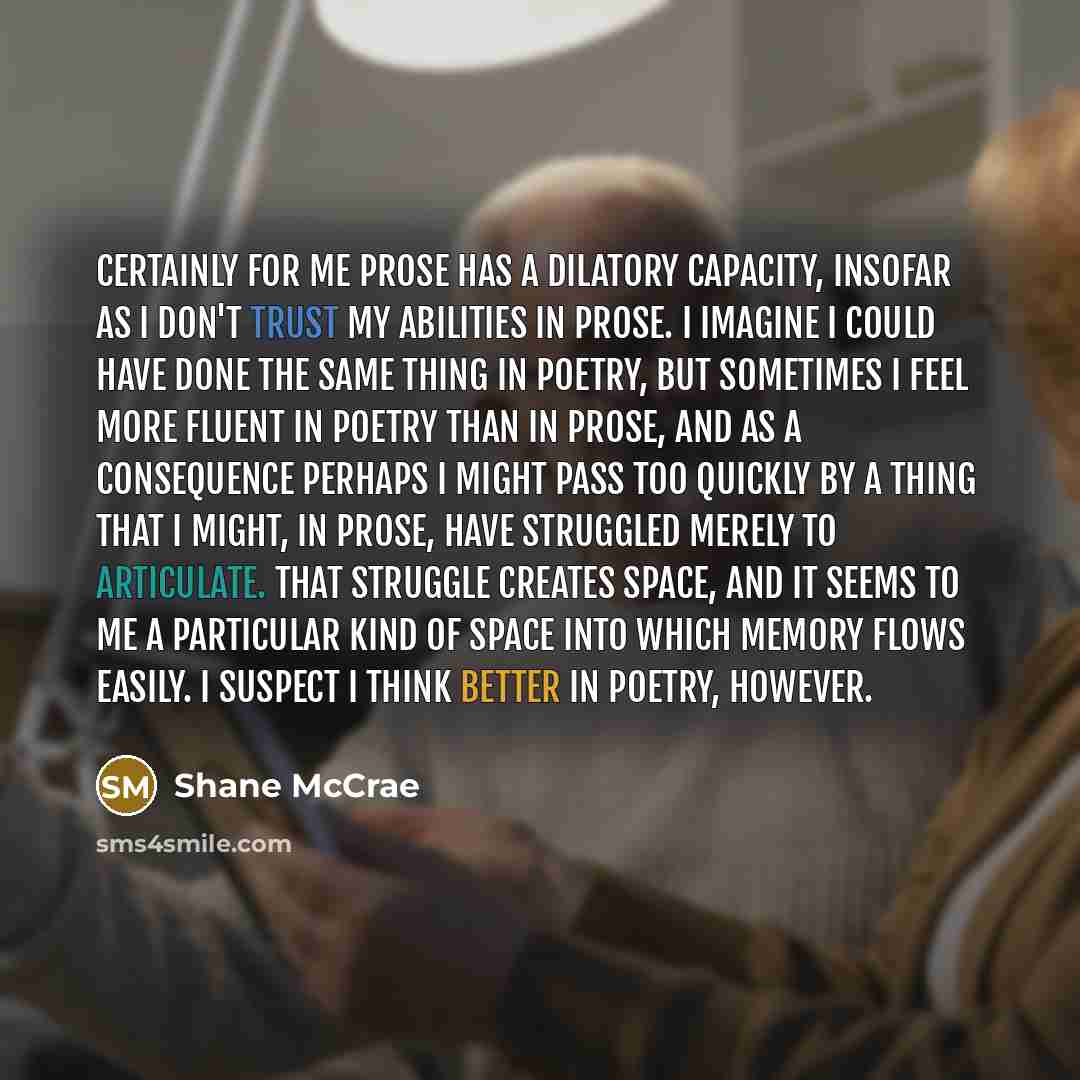 “Certainly for me prose has a dilatory capacity, insofar as I don't trust my abilities in prose. I imagine I could have done the same thing in poetry, but sometimes I feel more fluent in poetry than in prose, and as a consequence perhaps I might pass too quickly by a thing that I might, in prose…” quote by Shane McCrae