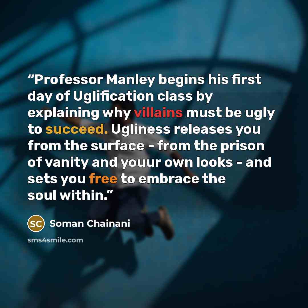 “Professor Manley begins his first day of Uglification class by explaining why villains must be ugly to succeed. Ugliness releases you from the surface - from the prison of vanity and youur own looks - and sets you free to embrace the soul within.” quote by Soman Chainani