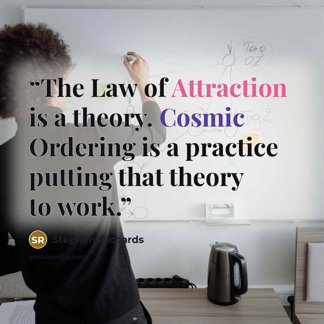 “The Law of Attraction is a theory. Cosmic Ordering is a practice putting that theory to work.” quote by Stephen Richards