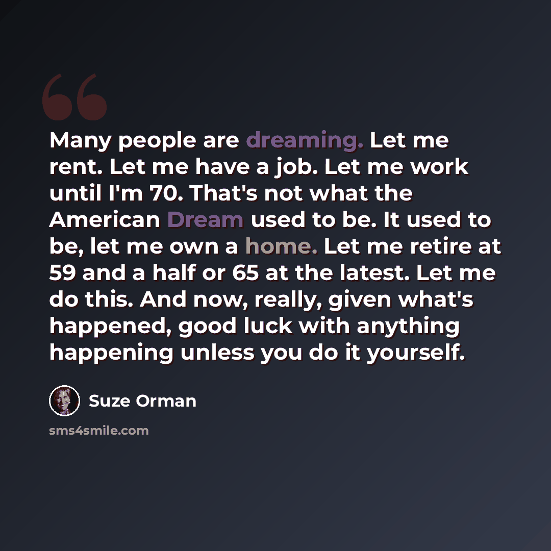 “Many people are dreaming. Let me rent. Let me have a job. Let me work until I'm 70. That's not what the American Dream used to be. It used to be, let me own a home. Let me retire at 59 and a half or 65 at the latest. Let me do this. And now, really, given what's happened, good luck with anything…” quote by Suze Orman