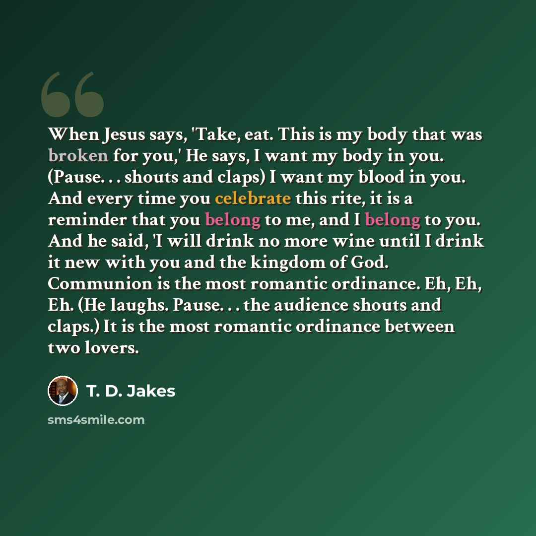 “When Jesus says, 'Take, eat. This is my body that was broken for you,' He says, I want my body in you. (Pause. . . shouts and claps) I want my blood in you. And every time you celebrate this rite, it is a reminder that you belong to me, and I belong to you. And he said, 'I will drink no more wine…” quote by T. D. Jakes