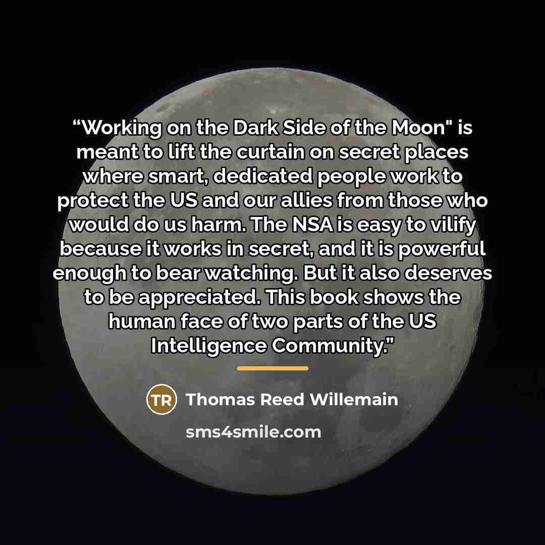 “Working on the Dark Side of the Moon" is meant to lift the curtain on secret places where smart, dedicated people work to protect the US and our allies from those who would do us harm. The NSA is easy to vilify because it works in secret, and it is powerful enough to bear watching. But it also…” quote by Thomas Reed Willemain