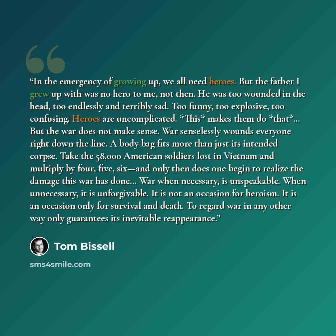 “In the emergency of growing up, we all need heroes. But the father I grew up with was no hero to me, not then. He was too wounded in the head, too endlessly and terribly sad. Too funny, too explosive, too confusing. Heroes are uncomplicated. *This* makes them do *that*… But the war does not make…” quote by Tom Bissell
