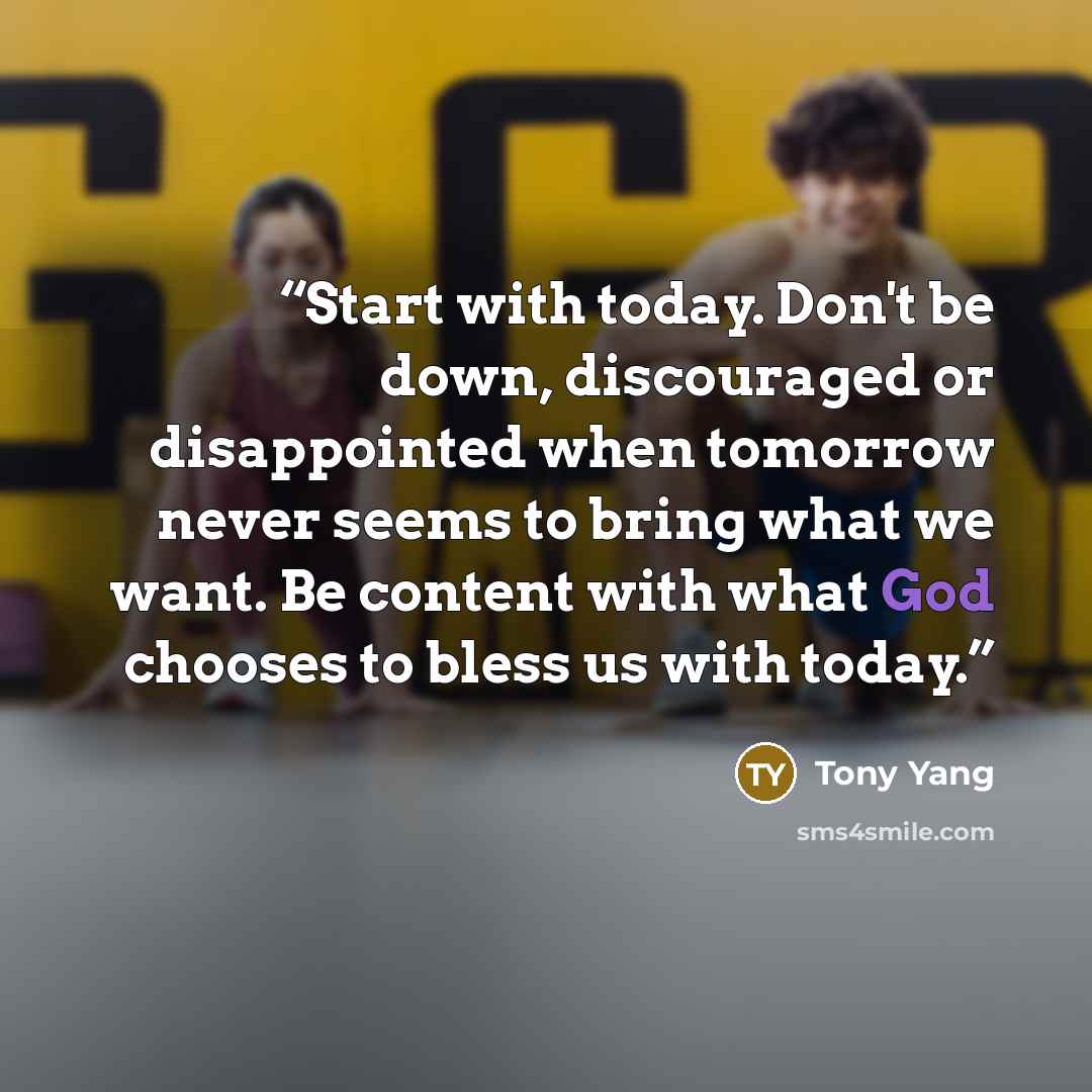 “Start with today. Don't be down, discouraged or disappointed when tomorrow never seems to bring what we want. Be content with what God chooses to bless us with today.” quote by Tony Yang