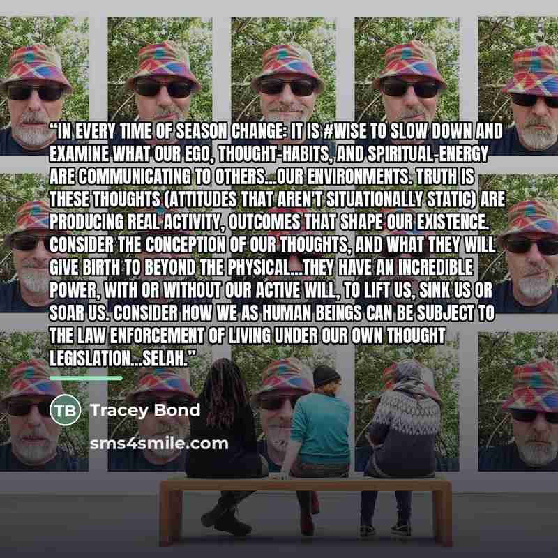 “In every time of season change: it is #wise to slow down and examine what our ego, thought-habits, and spiritual-energy are communicating to others...our environments. Truth is these thoughts (attitudes that aren't situationally static) are producing real activity, outcomes that shape our…” quote by Tracey Bond