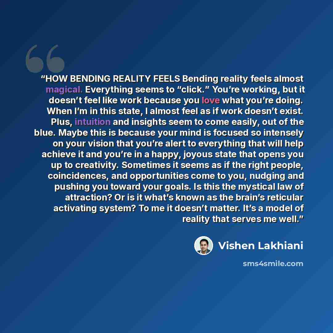 “HOW BENDING REALITY FEELS Bending reality feels almost magical. Everything seems to “click.” You’re working, but it doesn’t feel like work because you love what you’re doing. When I’m in this state, I almost feel as if work doesn’t exist. Plus, intuition and insights seem to come easily, out of…” quote by Vishen Lakhiani