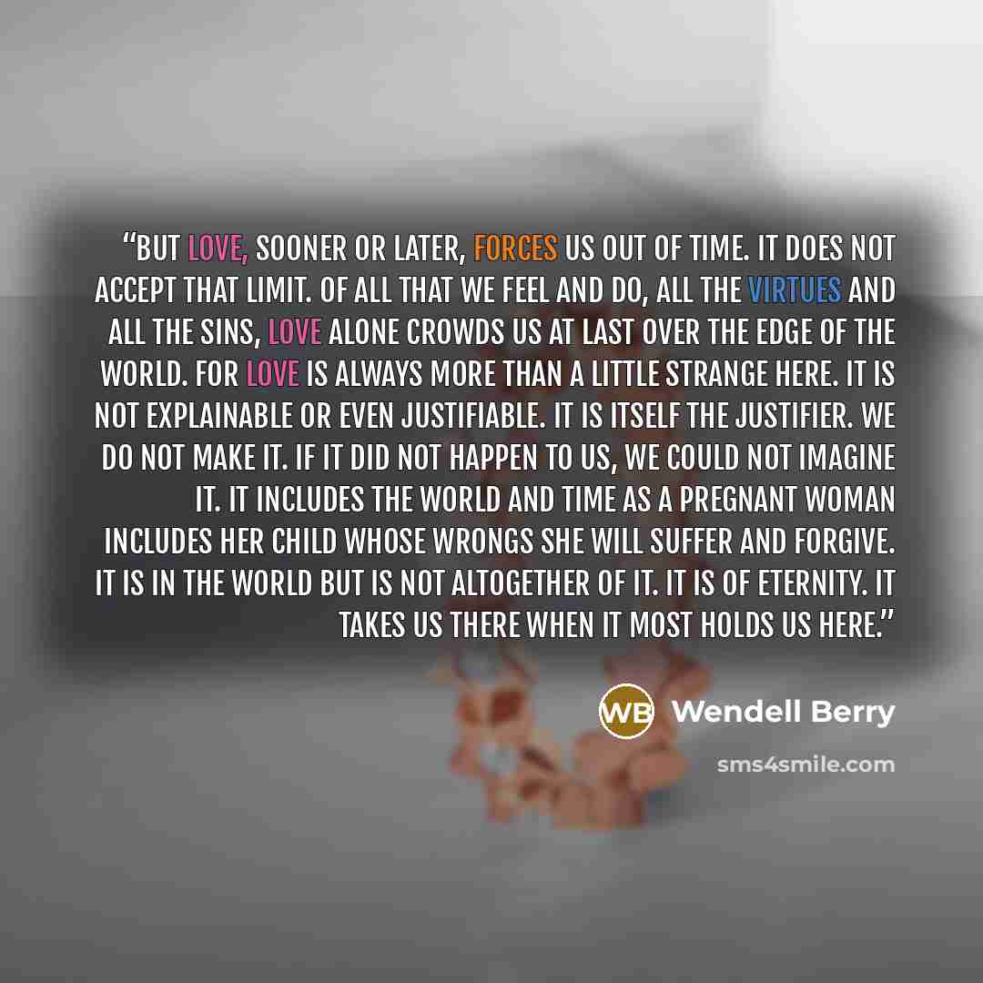 “But love, sooner or later, forces us out of time. It does not accept that limit. Of all that we feel and do, all the virtues and all the sins, love alone crowds us at last over the edge of the world. For love is always more than a little strange here. It is not explainable or even justifiable. It…” quote by Wendell Berry