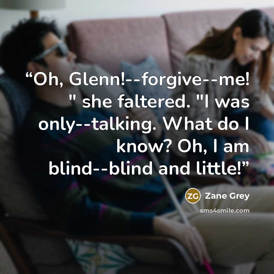 “Oh, Glenn!--forgive--me! " she faltered. "I was only--talking. What do I know? Oh, I am blind--blind and little!” quote by Zane Grey
