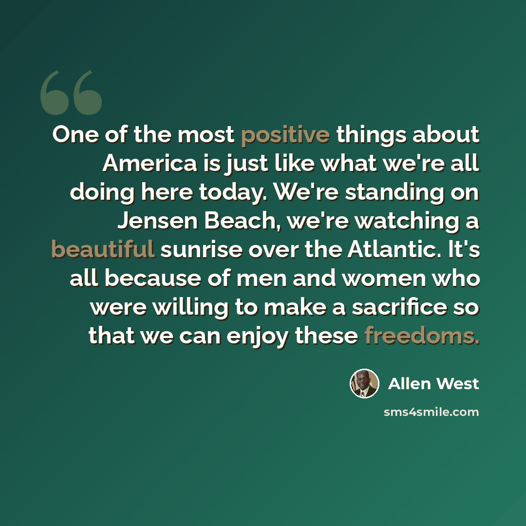 “One of the most positive things about America is just like what we're all doing here today. We're standing on Jensen Beach, we're watching a beautiful sunrise over the Atlantic. It's all because of men and women who were willing to make a sacrifice so that we can enjoy these freedoms.” quote by Allen West