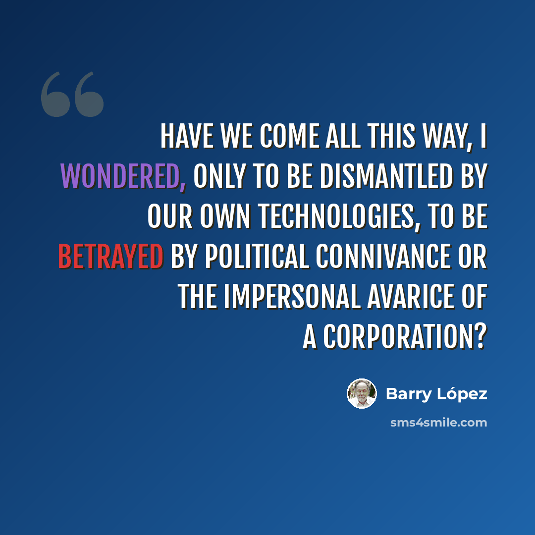 “Have we come all this way, I wondered, only to be dismantled by our own technologies, to be betrayed by political connivance or the impersonal avarice of a corporation?” quote by Barry Lopez