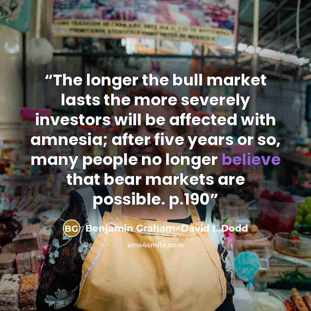 “The longer the bull market lasts the more severely investors will be affected with amnesia; after five years or so, many people no longer believe that bear markets are possible. p.190” quote by Benjamin Graham^David L.Dodd
